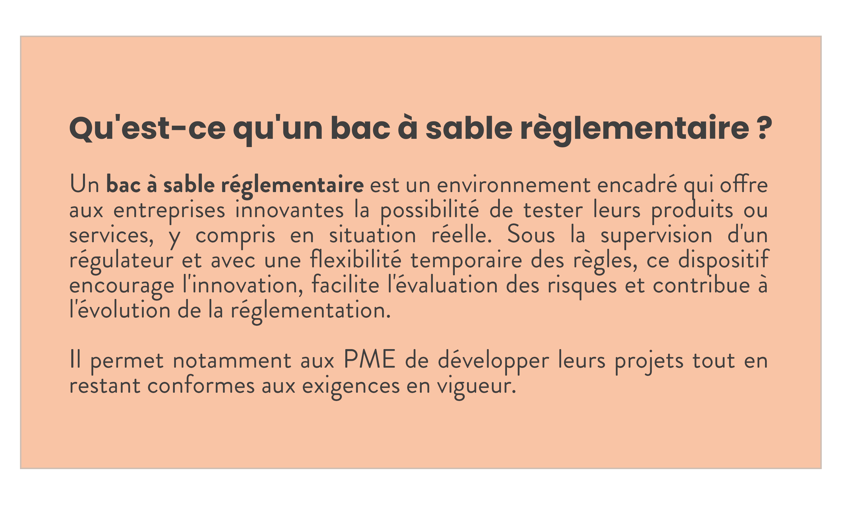 Définition du terme "bac à sable réglementaire" utilisé dans le nouveau règlement de l'UE sur les technologies d'IA. Un bac à sable réglementaire est un environnement encadré qui offre aux entreprises innovantes la possibilité de tester leurs produits ou services, y compris en situation réelle. Sous la supervision d'un régulateur et avec une flexibilité temporaire des règles, ce dispositif encourage l'innovation, facilite l'évaluation des risques et contribue à l'évolution de la réglementation. Il permet notamment aux PME de développer leurs projets tout en restant conformes aux exigences en vigueur.